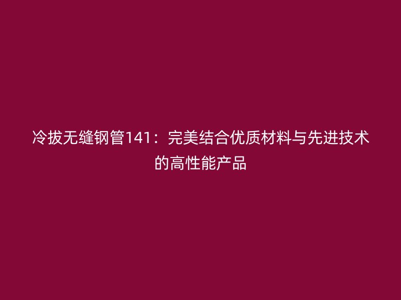 冷拔無縫鋼管141：完美結合優質材料與先進技術的高性能產品