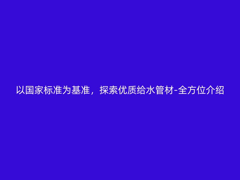 以國家標準為基準,探索優質給水管材-全方位介紹