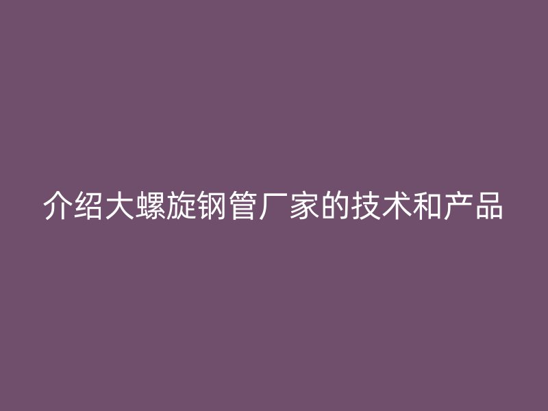 介紹大螺旋鋼管廠家的技術(shù)和產(chǎn)品