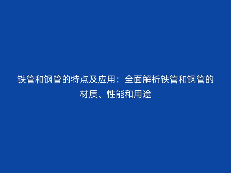 鐵管和鋼管的特點(diǎn)及應(yīng)用:全面解析鐵管和鋼管的材質(zhì)、性能和用途