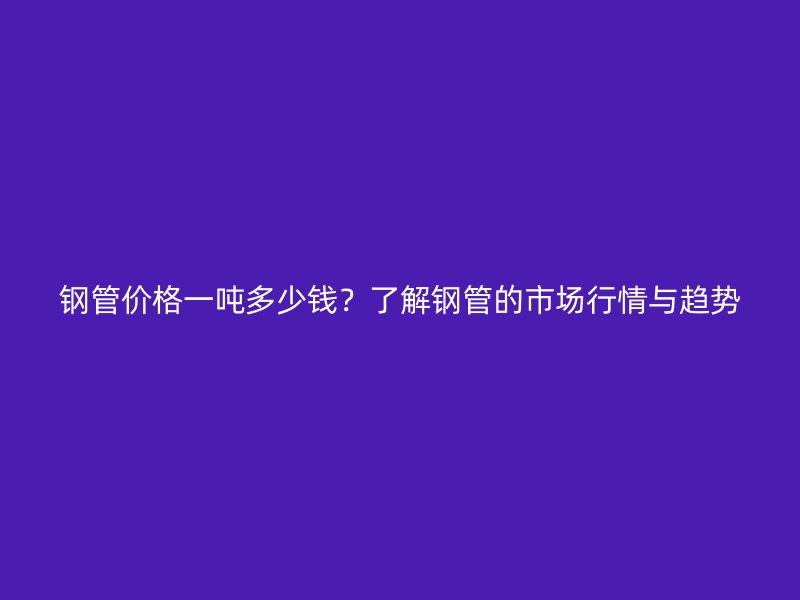 鋼管價(jià)格一噸多少錢？了解鋼管的市場(chǎng)行情與趨勢(shì)