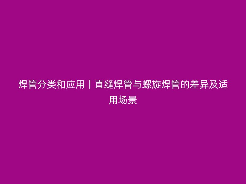 焊管分類和應用丨直縫焊管與螺旋焊管的差異及適用場景