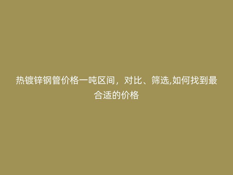 熱鍍鋅鋼管價格一噸區間，對比、篩選,如何找到最合適的價格