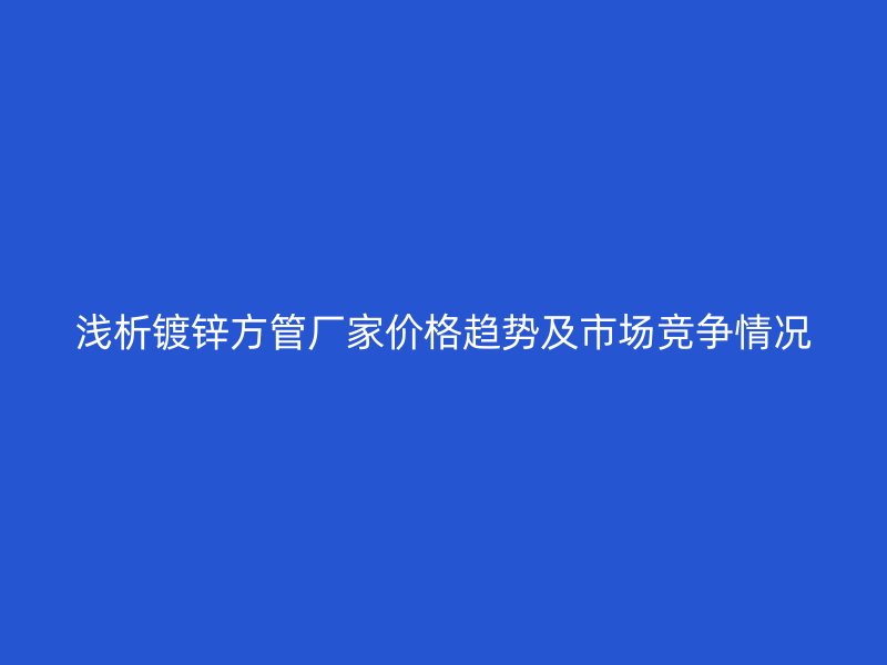 淺析鍍鋅方管廠家價格趨勢及市場競爭情況