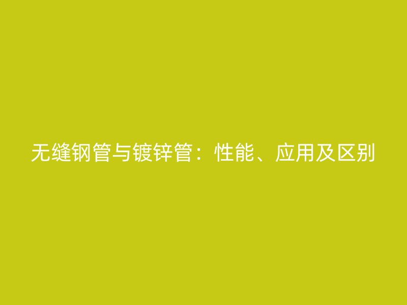 無縫鋼管與鍍鋅管：性能、應用及區別
