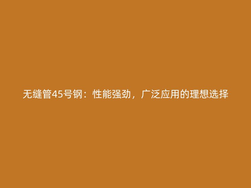 無縫管45號鋼：性能強勁，廣泛應用的理想選擇