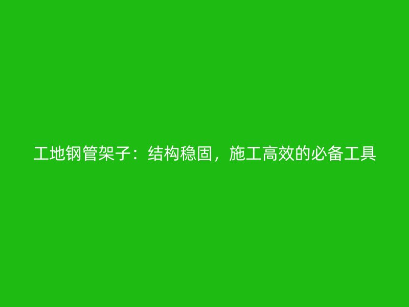 工地鋼管架子：結(jié)構(gòu)穩(wěn)固，施工高效的必備工具