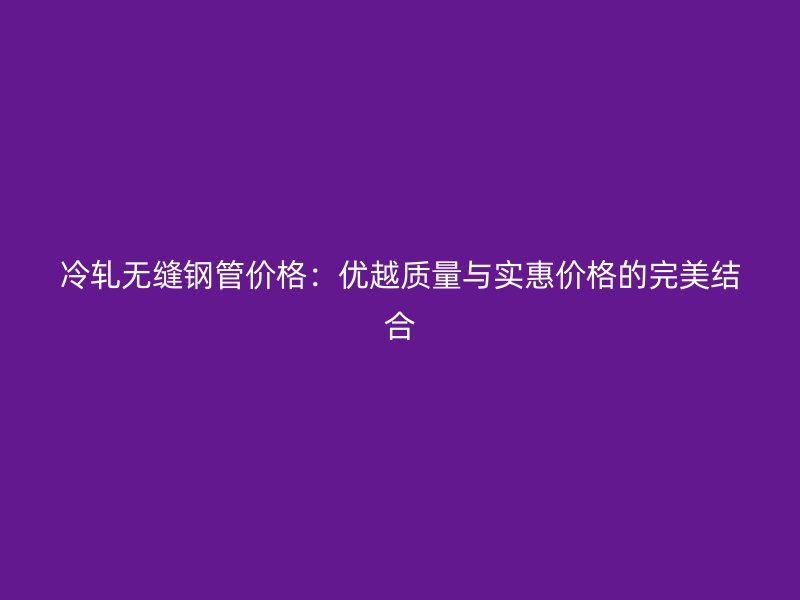 冷軋無縫鋼管價格：優越質量與實惠價格的完美結合