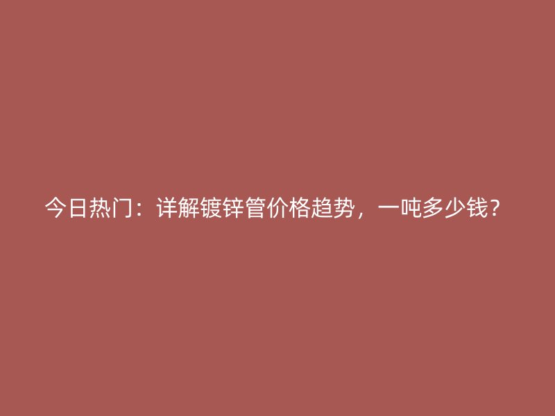 今日熱門：詳解鍍鋅管價格趨勢，一噸多少錢？