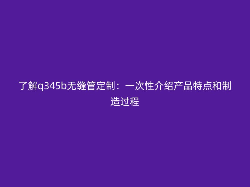 了解q345b無縫管定制：一次性介紹產品特點和制造過程