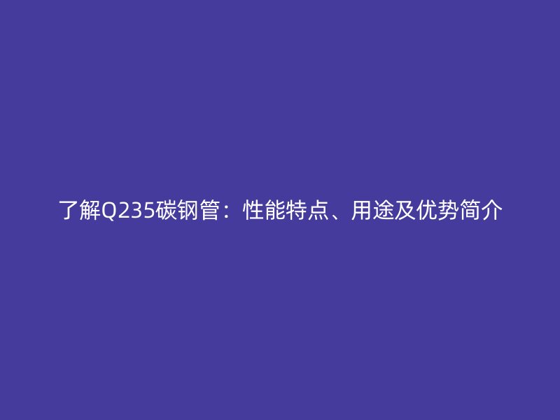 了解Q235碳鋼管：性能特點、用途及優勢簡介