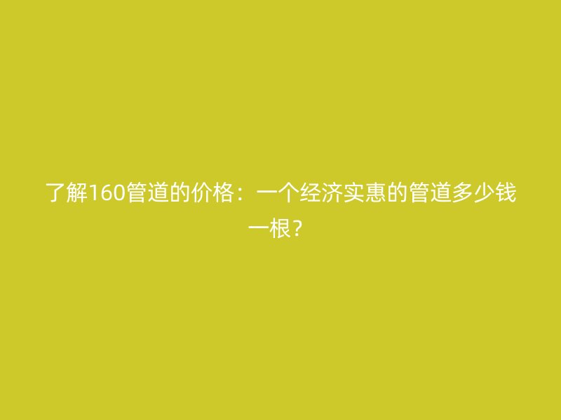 了解160管道的價格：一個經(jīng)濟實惠的管道多少錢一根？