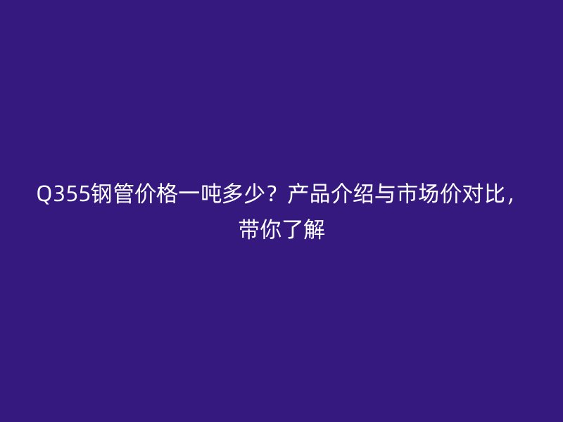 Q355鋼管價格一噸多少？產(chǎn)品介紹與市場價對比，帶你了解
