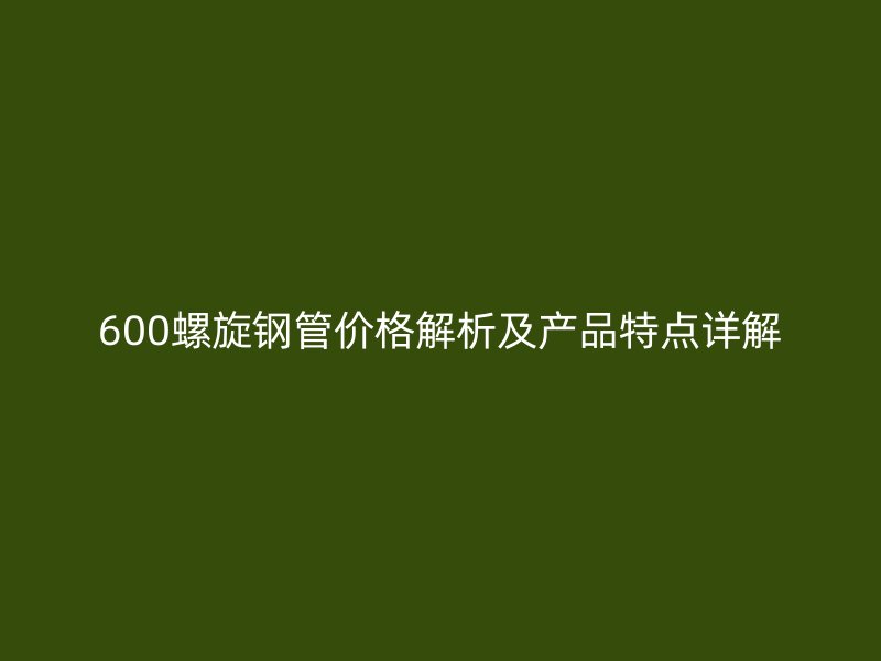 600螺旋鋼管價格解析及產品特點詳解
