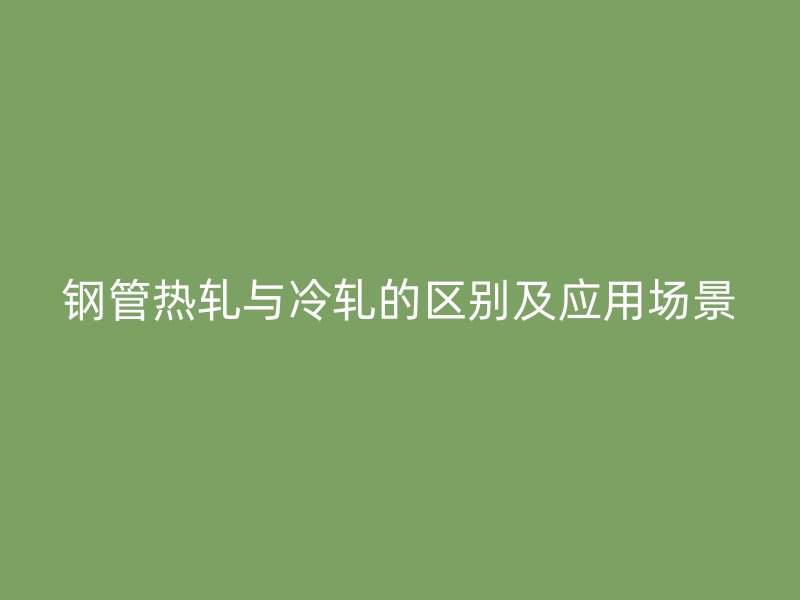 鋼管熱軋與冷軋的區(qū)別及應(yīng)用場(chǎng)景